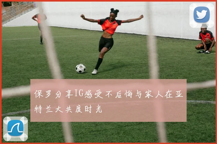 保罗分享IG感受不后悔与家人在亚特兰大共度时光