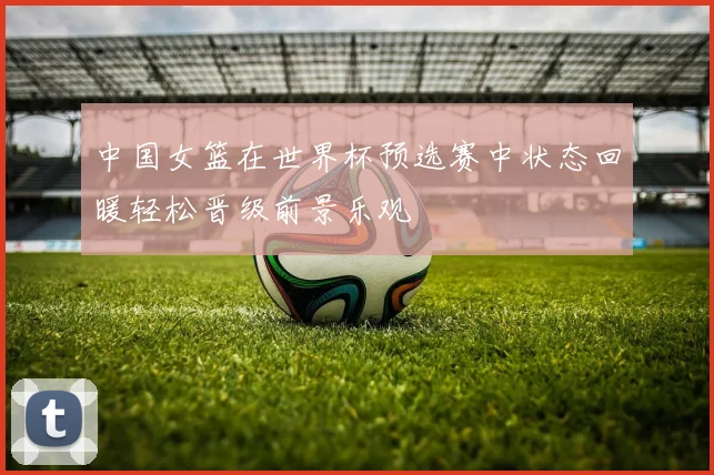 中国女篮在世界杯预选赛中状态回暖轻松晋级前景乐观