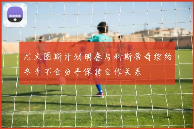 尤文图斯计划明春与科斯蒂奇续约冬季不会分手保持合作关系