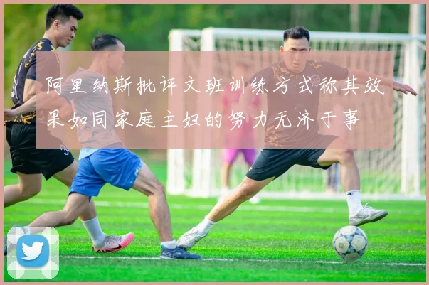 阿里纳斯批评文班训练方式称其效果如同家庭主妇的努力无济于事