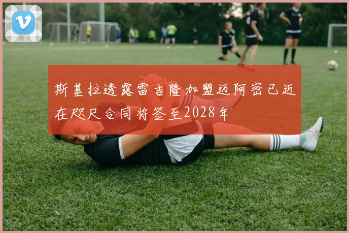 斯基拉透露雷吉隆加盟迈阿密已近在咫尺合同将签至2028年