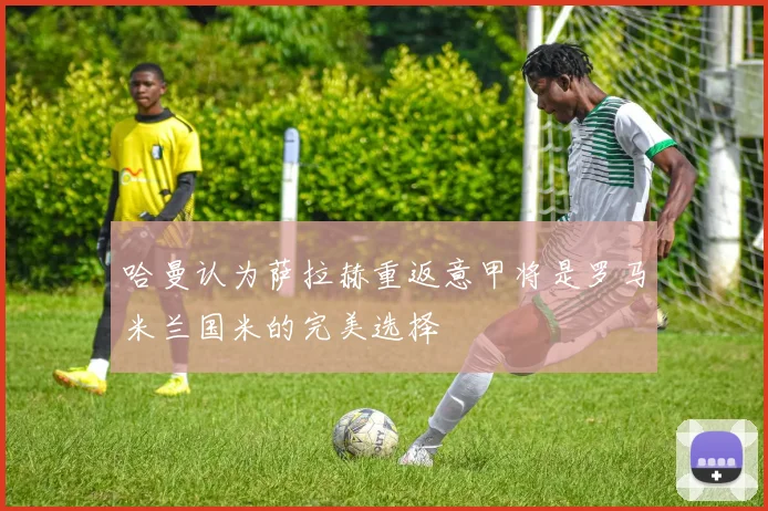 哈曼认为萨拉赫重返意甲将是罗马米兰国米的完美选择